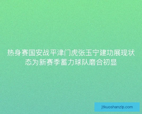 热身赛国安战平津门虎张玉宁建功展现状态为新赛季蓄力球队磨合初显