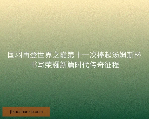 国羽再登世界之巅第十一次捧起汤姆斯杯书写荣耀新篇时代传奇征程