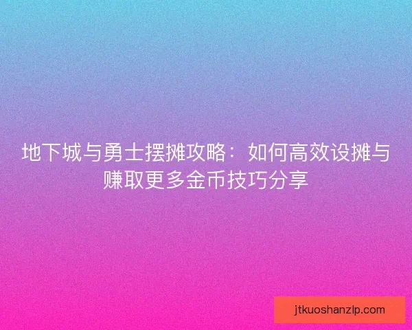 地下城与勇士摆摊攻略：如何高效设摊与赚取更多金币技巧分享