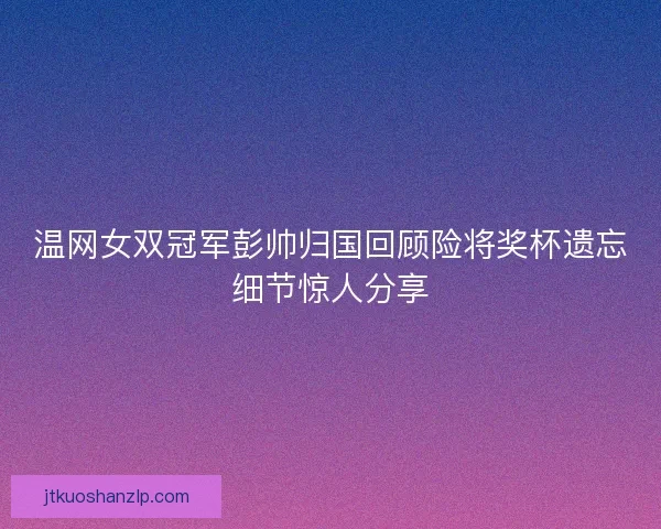 温网女双冠军彭帅归国回顾险将奖杯遗忘细节惊人分享