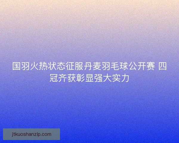国羽火热状态征服丹麦羽毛球公开赛 四冠齐获彰显强大实力
