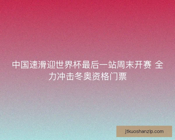 中国速滑迎世界杯最后一站周末开赛 全力冲击冬奥资格门票