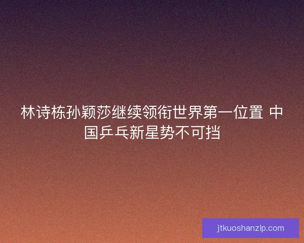 林诗栋孙颖莎继续领衔世界第一位置 中国乒乓新星势不可挡